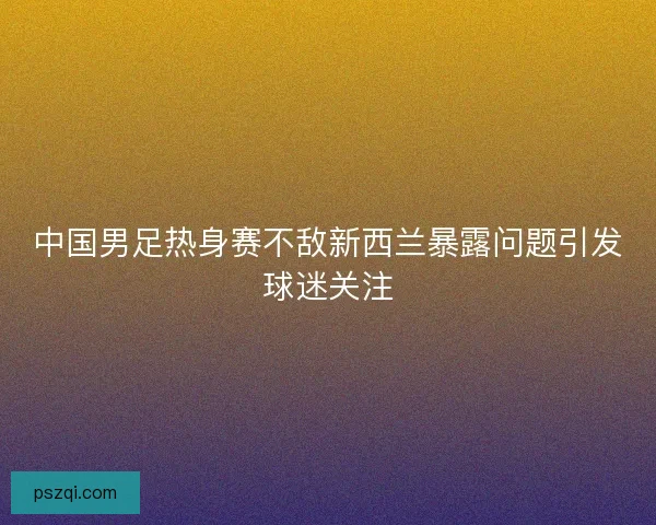 中国男足热身赛不敌新西兰暴露问题引发球迷关注
