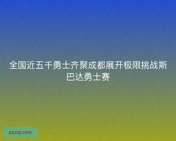 全国近五千勇士齐聚成都展开极限挑战斯巴达勇士赛