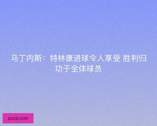马丁内斯：特林康进球令人享受 胜利归功于全体球员
