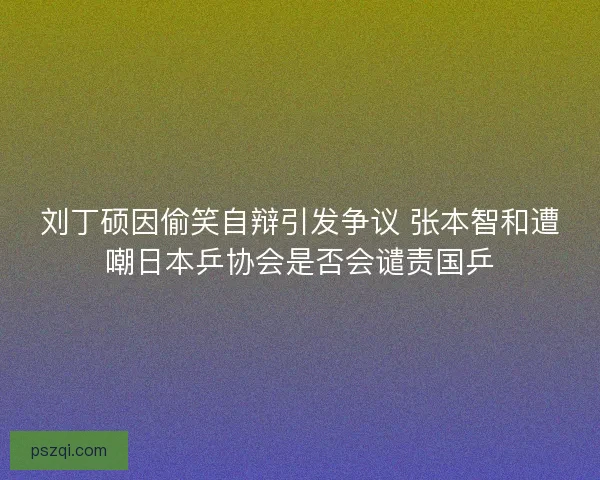 刘丁硕因偷笑自辩引发争议 张本智和遭嘲日本乒协会是否会谴责国乒
