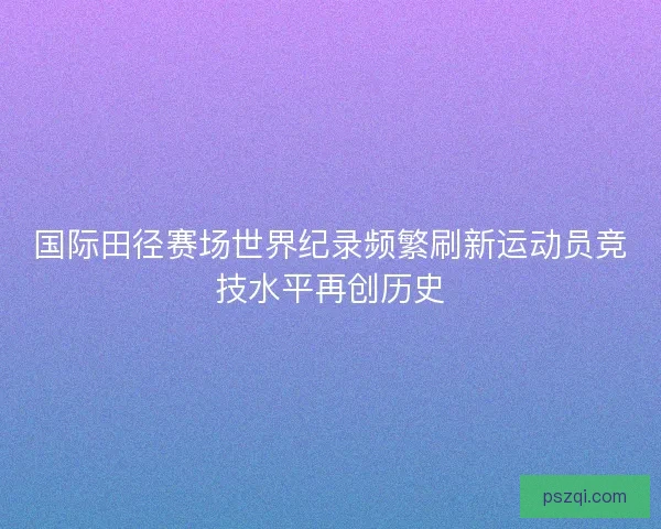 国际田径赛场世界纪录频繁刷新运动员竞技水平再创历史