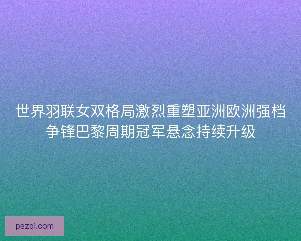 世界羽联女双格局激烈重塑亚洲欧洲强档争锋巴黎周期冠军悬念持续升级