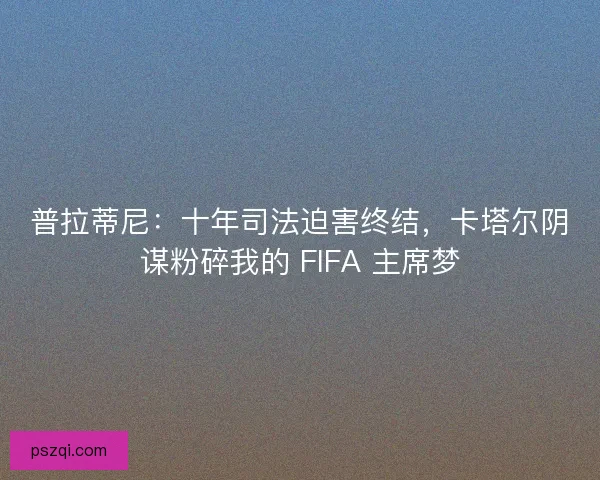 普拉蒂尼：十年司法迫害终结，卡塔尔阴谋粉碎我的 FIFA 主席梦